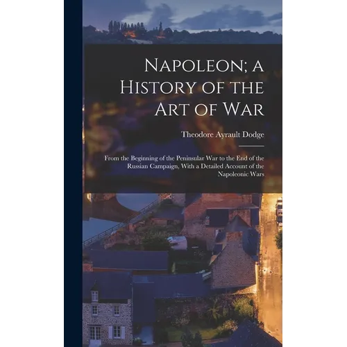 Napoleon; a History of the Art of War: From the Beginning of the Peninsular War to the End of the Russian Campaign, With a Detailed Account of the Nap