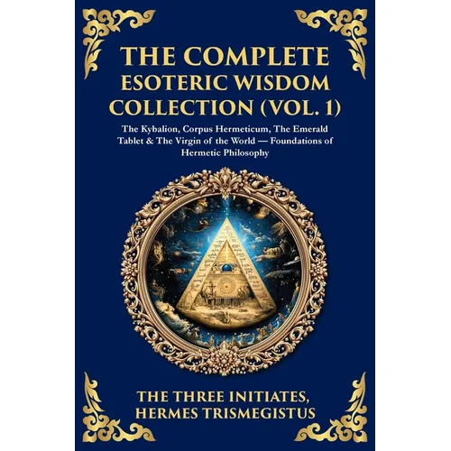 The Complete Esoteric Wisdom Collection (Vol. 1): The Kybalion, Corpus Hermeticum, The Emerald Tablet & The Virgin of the World - Foundations of Herme