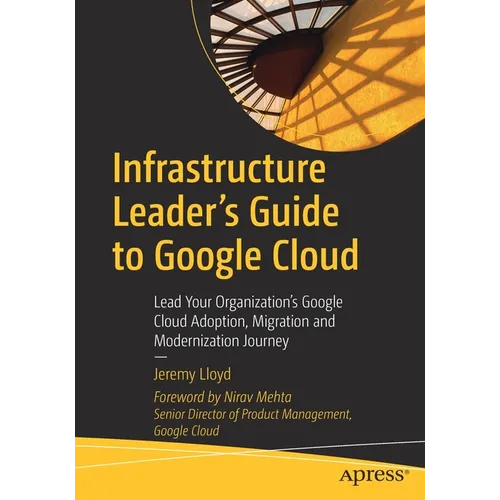 Infrastructure Leader's Guide to Google Cloud: Lead Your Organization's Google Cloud Adoption, Migration and Modernization Journey