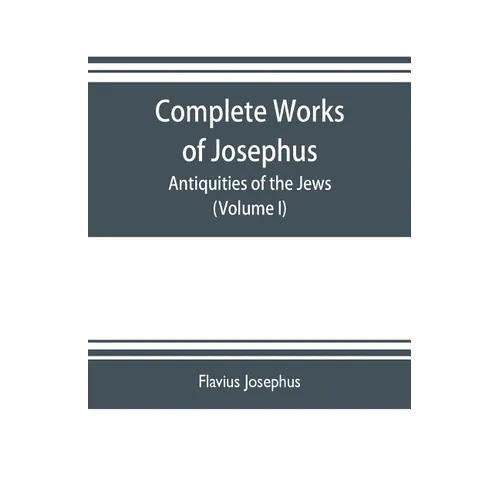 Complete works of Josephus. Antiquities of the Jews; The wars of the Jews against Apion etc. (Volume I)
