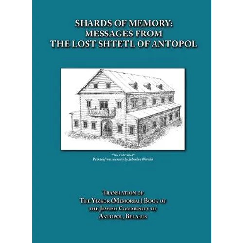 Shards of Memory: Messages from the Lost Shtetl of Antopol, Belarus - Translation of the Yizkor (Memorial) Book of the Jewish Community of Antopol
