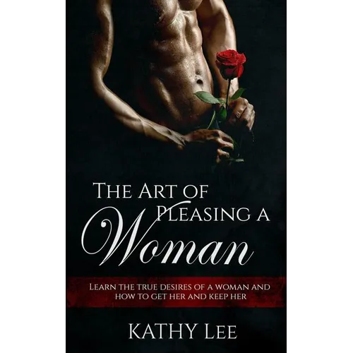 The Art of Pleasing a Woman: Learn the true desires of a woman and how to get her and keep her