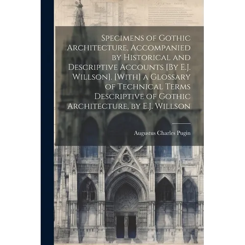 Specimens of Gothic Architecture, Accompanied by Historical and Descriptive Accounts [By E.J. Willson]. [With] a Glossary of Technical Terms Descripti