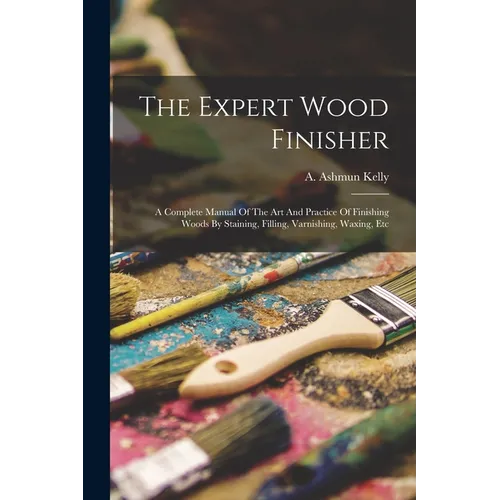 The Expert Wood Finisher; A Complete Manual Of The Art And Practice Of Finishing Woods By Staining, Filling, Varnishing, Waxing, Etc