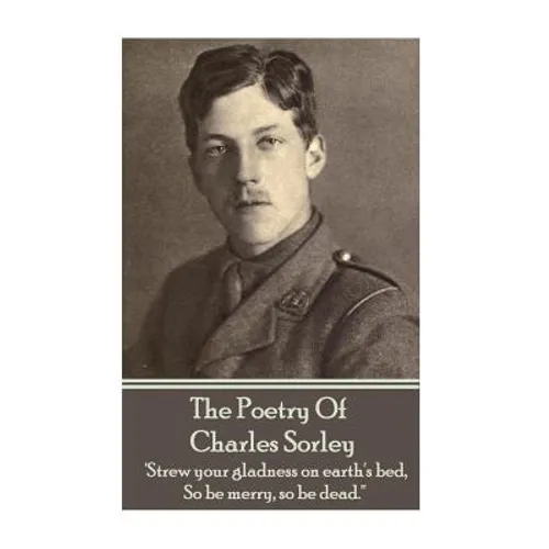 Charles Sorley - The Poetry Of Charles Sorley: 'Strew your gladness on earth's bed, So be merry, so be dead.'' - Paperback
