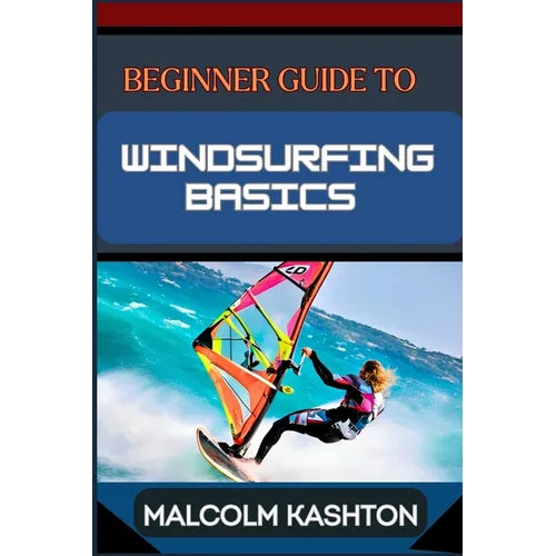 Beginner Guide to Windsurfing Basics: Master And Learn Essential Skills, Safety Measures, Equipment Setup And Effective Maneuvers For Novice