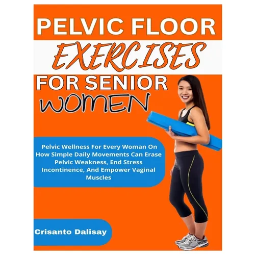 Pelvic Floor Exercises for Women: Pelvic Wellness For Every Woman On How Simple Daily Movements Can Erase Pelvic Weakness, End Stress Incontinence, An
