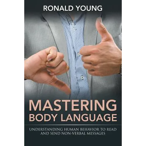 Mastering Body Language: Understanding Human Behavior To Read And Send Non-Verbal Messages