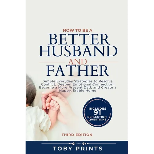 How to Be a Better Husband and Father: Simple Everyday Strategies to Resolve Conflict, Deepen Emotional Connection, Become a More Present Dad, and Cre