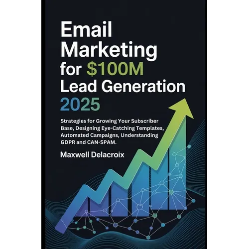 Email Marketing For $100M Lead Generation 2025: Strategies for Growing Your Subscriber Base, Designing Eye-Catching Templates, Automated Campaigns, Un