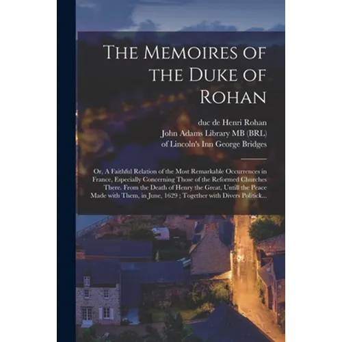 The Memoires of the Duke of Rohan: or, A Faithful Relation of the Most Remarkable Occurrences in France, Especially Concerning Those of the Reformed C