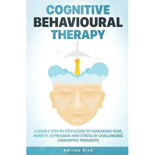 Cognitive Behavioural Therapy: A Simple Step-by-Step Guide to Managing Fear, Anxiety, Depression and Stress by Challenging Unwanted Thoughts