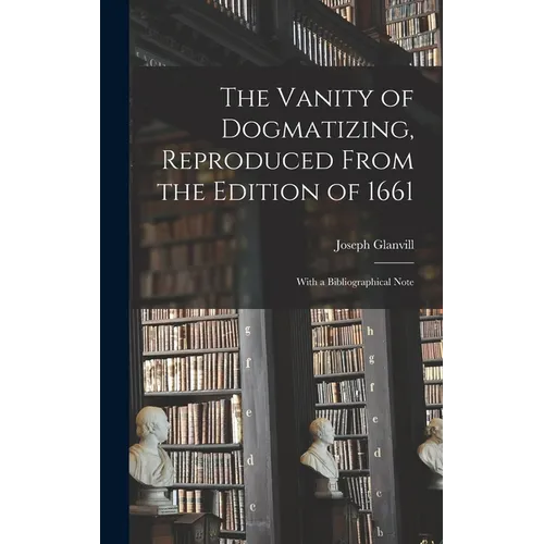 The Vanity of Dogmatizing, Reproduced From the Edition of 1661: With a Bibliographical Note