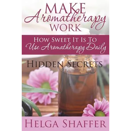 Make Aromatherapy Work: How Sweet It Is to Use Aromatherapy Daily: Hidden Secrets