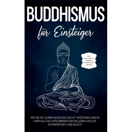 Buddhismus für Einsteiger: Wie Sie die Lehren Buddhas leicht verstehen und in Ihren Alltag integrieren für ein Leben voller Zufriedenheit und Glück -