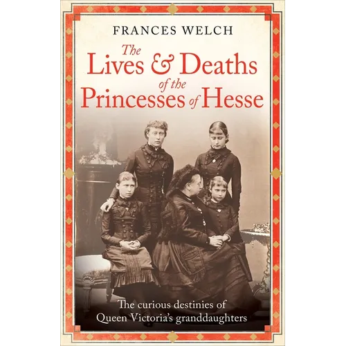 The Lives and Deaths of the Princesses of Hesse: The Curious Destinies of Queen Victoria's Granddaughters