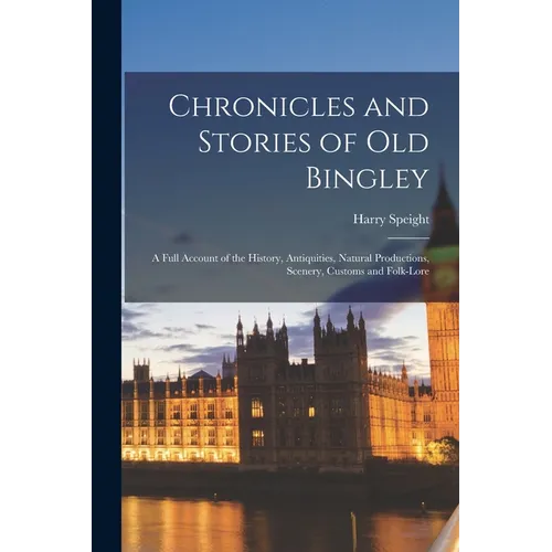 Chronicles and Stories of Old Bingley: A Full Account of the History, Antiquities, Natural Productions, Scenery, Customs and Folk-Lore