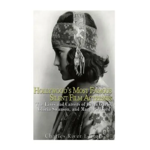 Hollywood's Most Famous Silent Film Actresses: The Lives and Careers of Greta Garbo, Gloria Swanson, and Mary Pickford