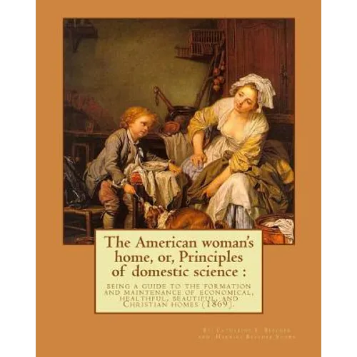 The American woman's home, or, Principles of domestic science: being a guide to the formation and maintenance of economical, healthful, beautiful, and