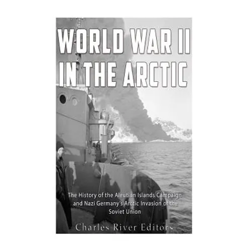 World War II in the Arctic: The History of the Aleutian Islands Campaign and Nazi Germany's Arctic Invasion of the Soviet Union