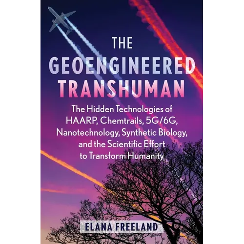 The Geoengineered Transhuman: The Hidden Technologies of Haarp, Chemtrails, 5g/6g, Nanotechnology, Synthetic Biology, and the Scientific Effort to Tra