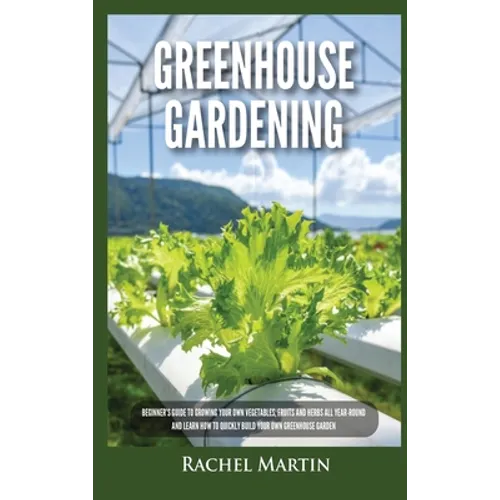 Greenhouse Gardening: Beginner's Guide to Growing Your Own Vegetables, Fruits and Herbs All Year-Round and Learn How to Quickly Build Your Own Greenho