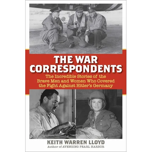 The War Correspondents: The Incredible Stories of the Brave Men and Women Who Covered the Fight Against Hitler's Germany