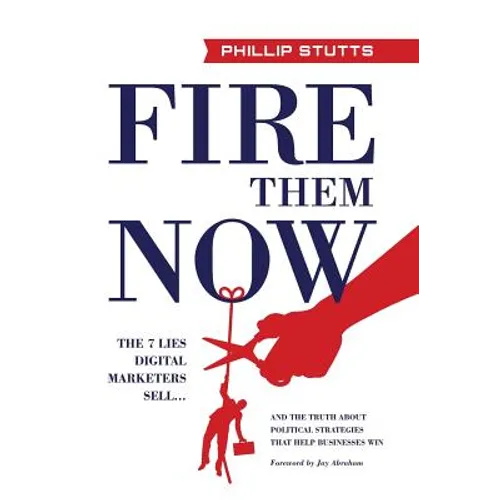 Fire Them Now: The 7 Lies Digital Marketers Sell...And the Truth about Political Strategies that Help Businesses Win