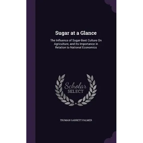 Sugar at a Glance: The Influence of Sugar-Beet Culture On Agriculture, and Its Importance in Relation to National Economics