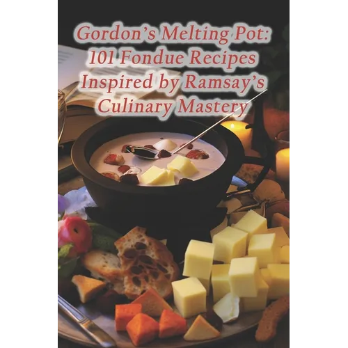 Gordon's Melting Pot: 101 Fondue Recipes Inspired by Ramsay's Culinary Mastery