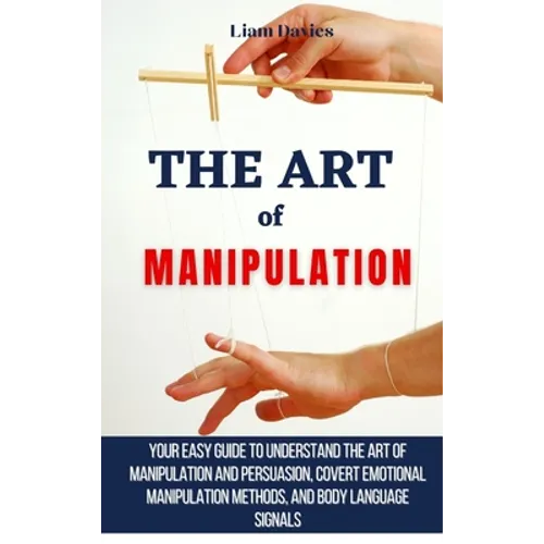 The Art of Manipulation: Your Easy Guide To Understand The Art Of Manipulation And Persuasion, Covert Emotional Manipulation Methods, And Body Languag