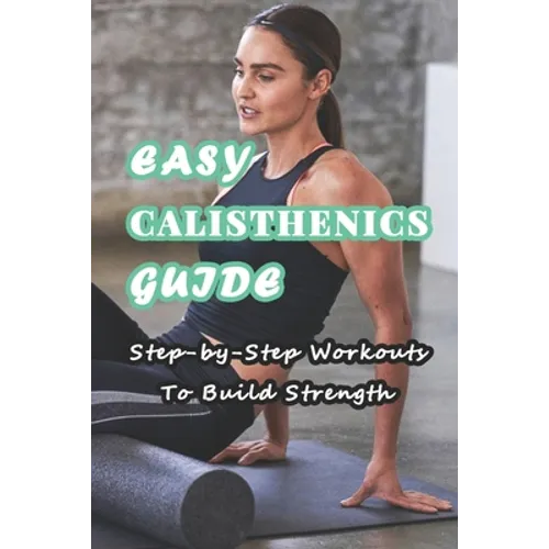 Easy Calisthenics Guide: Step-by-Step Workouts To Build Strength: Beginner Calisthenics Workout At Home