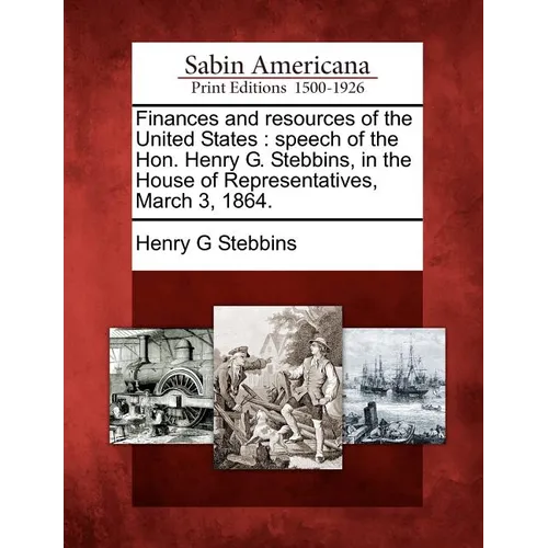 Finances and Resources of the United States: Speech of the Hon. Henry G. Stebbins, in the House of Representatives, March 3, 1864.