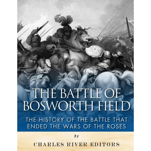 The Battle of Bosworth Field: The History of the Battle that Ended the Wars of the Roses