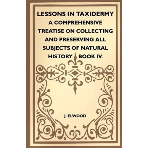 Lessons In Taxidermy - A Comprehensive Treatise On Collecting And Preserving All Subjects Of Natural History - Book IV.