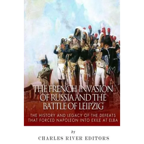 The French Invasion of Russia and the Battle of Leipzig: The History and Legacy of the Defeats that Forced Napoleon into Exile at Elba