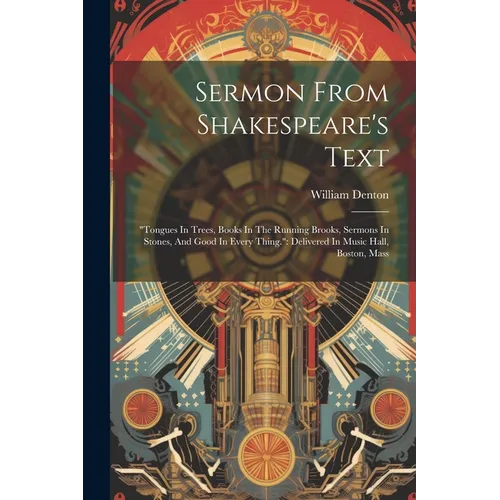 Sermon From Shakespeare's Text: "tongues In Trees, Books In The Running Brooks, Sermons In Stones, And Good In Every Thing." Delivered In Music Hall,