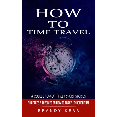 How to Time Travel: A Collection of Timely Short Stories (Fun Facts & Theories on How to Travel Through Time)