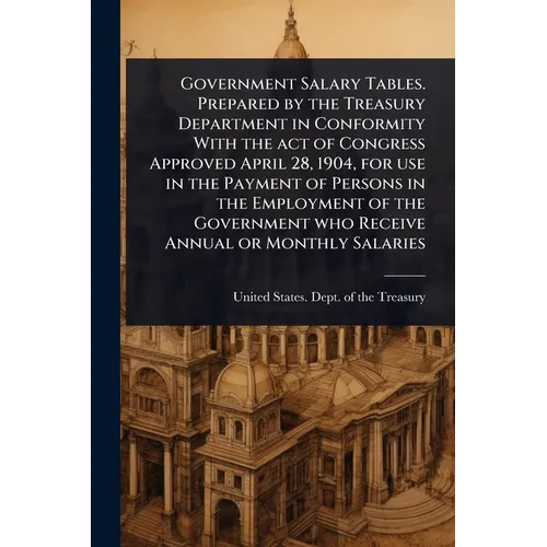 Government Salary Tables. Prepared by the Treasury Department in Conformity With the act of Congress Approved April 28, 1904, for use in the Payment o