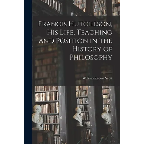 Francis Hutcheson, His Life, Teaching and Position in the History of Philosophy