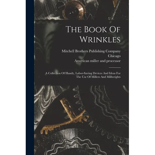 The Book Of Wrinkles: A Collection Of Handy, Labor-saving Devices And Ideas For The Use Of Millers And Millwrights