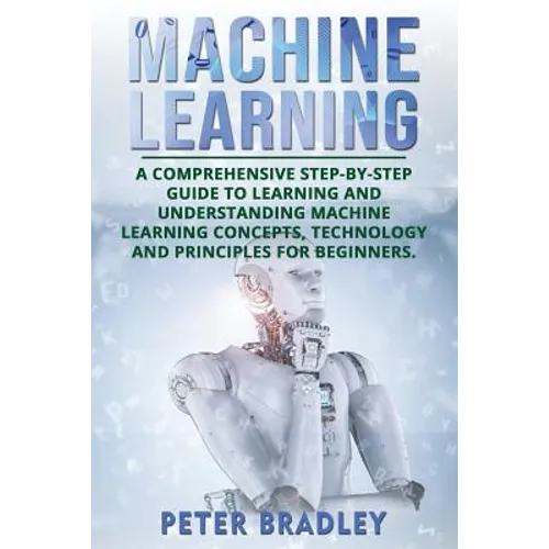 Machine Learning: A Comprehensive, Step-by-Step Guide to Learning and Understanding Machine Learning Concepts, Technology and Principles for Beginners