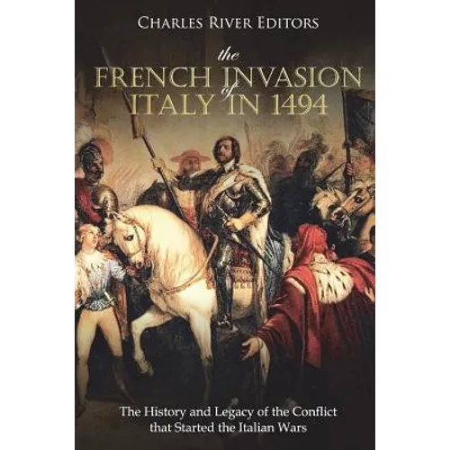 The French Invasion of Italy in 1494: The History and Legacy of the Conflict that Started the Italian Wars