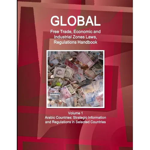 Global Free Trade, Economic and Industrial Zones Laws, Regulations Handbook Volume 1 - Arabic Countries: Strategic Information and Regulations in Sele