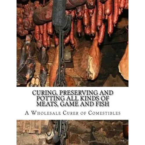 Curing, Preserving and Potting All Kinds of Meats, Game and Fish: Also, the Art of Pickling and Preserving Fruits and Vegetables