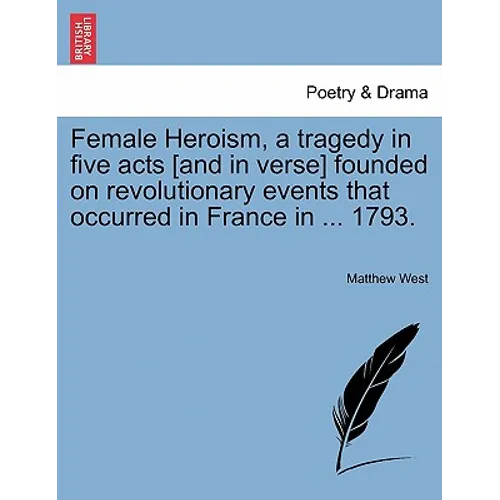 Female Heroism, a Tragedy in Five Acts [And in Verse] Founded on Revolutionary Events That Occurred in France in ... 1793.