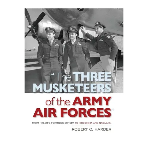 The Three Musketeers of Army Air Forces: From Hitler's Fortress Europa to Hiroshima and Nagasaki