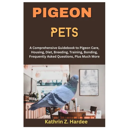 Pigeon Pets: A Comprehensive Guidebook to Pigeon Care, Housing, Diet, Breeding, Training, Bonding, Frequently Asked Questions, Plus Much More