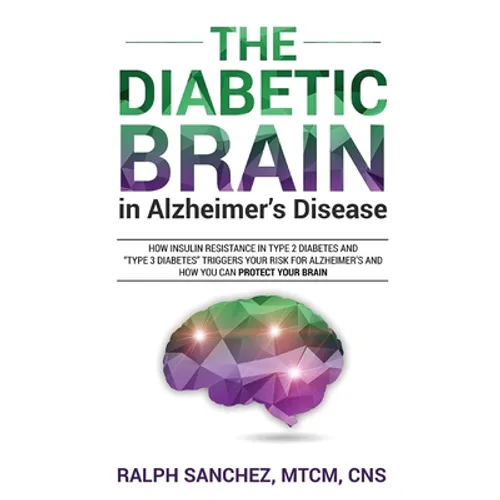 The Diabetic Brain in Alzheimer's Disease: How Insulin Resistance in Type 2 Diabetes and "Type 3 Diabetes" Triggers Your Risk for Alzheimer's and How