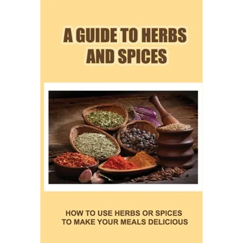 A Guide To Herbs And Spices: How To Use Herbs Or Spices To Make Your Meals Delicious
